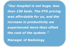 Our hospital is not huge, less than 150 beds. The PTS pricing was affordable for us, and the increase in productivity we experienced more than offset the cost of the system. Manager of Radiology